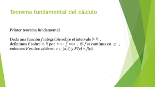 Teorema fundamental del cálculo
Primer teorema fundamental
Dada una función f integrable sobre el intervalo ,
definimos F sobre por . Si f es continua en ,
entonces F es derivable en y F'(c) = f(c).
 