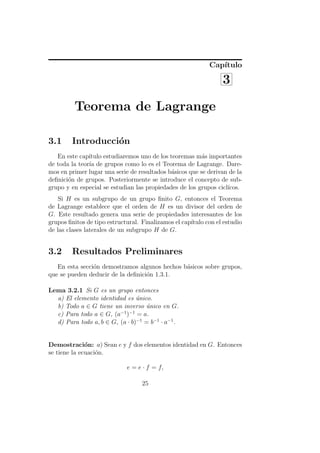 Cap´
                                                               ıtulo

                                                                 3

         Teorema de Lagrange

3.1     Introducci´n
                  o
   En este cap´ıtulo estudiaremos uno de los teoremas m´s importantes
                                                         a
de toda la teor´ de grupos como lo es el Teorema de Lagrange. Dare-
               ıa
mos en primer lugar una serie de resultados b´sicos que se derivan de la
                                              a
deﬁnici´n de grupos. Posteriormente se introduce el concepto de sub-
       o
grupo y en especial se estudian las propiedades de los grupos cicl´
                                                                  ıcos.
    Si H es un subgrupo de un grupo ﬁnito G, entonces el Teorema
de Lagrange establece que el orden de H es un divisor del orden de
G. Este resultado genera una serie de propiedades interesantes de los
grupos ﬁnitos de tipo estructural. Finalizamos el cap´
                                                     ıtulo con el estudio
de las clases laterales de un subgrupo H de G.


3.2     Resultados Preliminares
   En esta secci´n demostramos algunos hechos b´sicos sobre grupos,
                o                              a
que se pueden deducir de la deﬁnici´n 1.3.1.
                                   o

Lema 3.2.1 Si G es un grupo entonces
  a) El elemento identidad es unico.
                                ´
  b) Todo a ∈ G tiene un inverso unico en G.
                                   ´
  c) Para todo a ∈ G, (a−1 )−1 = a.
  d) Para todo a, b ∈ G, (a · b)−1 = b−1 · a−1 .


Demostraci´n: a) Sean e y f dos elementos identidad en G. Entonces
              o
se tiene la ecuaci´n.
                  o

                             e = e · f = f,

                                   25
 