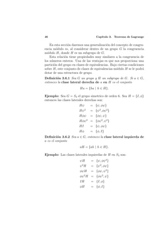 46                                   Cap´
                                        ıtulo 3. Teorema de Lagrange

    En esta secci´n daremos una generalizaci´n del concepto de congru-
                 o                           o
encia m´dulo m, al considerar dentro de un grupo G la congruencia
         o
m´dulo H, donde H es un subgrupo de G.
  o
    Esta relaci´n tiene propiedades muy similares a la congruencia de
               o
los n´meros enteros. Una de las ventajas es que nos proporciona una
     u
partici´n del grupo en clases de equivalencias. Bajo ciertas condiciones
       o
sobre H, este conjunto de clases de equivalencias m´dulo H se le podr´
                                                    o                  a
dotar de una estructura de grupo.
Deﬁnici´n 3.6.1 Sea G un grupo y H un subgrupo de G. Si a ∈ G,
        o
entonces la clase lateral derecha de a en H es el conjunto
                         Ha = {ha | h ∈ H}.

Ejemplo: Sea G = S3 el grupo simetrico de orden 6. Sea H = {I, φ}
entonces las clases laterales derechas son:
                         Hψ      = {ψ, φψ}
                         Hψ 2    = {ψ 2 , φψ 2 }
                         Hφψ     = {φψ, ψ}
                         Hφψ 2 = {φψ 2 , ψ 2 }
                         HI      = {ψ, φψ}
                         Hφ      = {φ, I}
Deﬁnici´n 3.6.2 Sea a ∈ G, entonces la clase lateral izquierda de
         o
a es el conjunto
                         aH = {ah | h ∈ H}.

Ejemplo: Las clases laterales izquierdas de H en S3 son:
                         ψH      = {ψ, φψ 2 }
                         ψ2H     = {ψ 2 , φψ}
                         φψH     = {φψ, ψ 2 }
                         φψ 2 H = {φψ 2 , ψ}
                         IH      = {I, φ}
                         φH      = {φ, I}
 