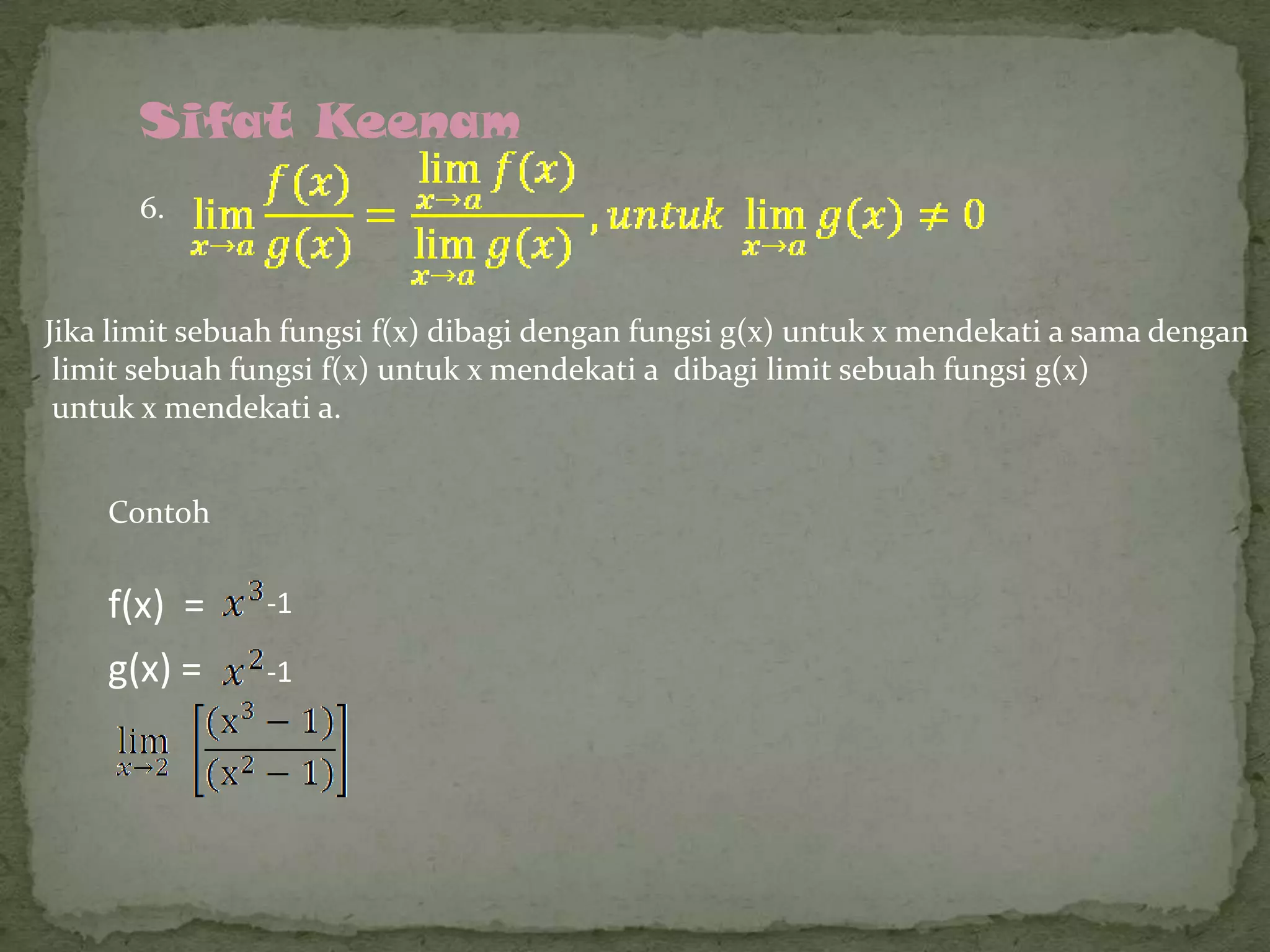 Sifat Keenam
6.

Jika limit sebuah fungsi f(x) dibagi dengan fungsi g(x) untuk x mendekati a sama dengan
limit sebuah fungsi f(x) untuk x mendekati a dibagi limit sebuah fungsi g(x)
untuk x mendekati a.
Contoh

f(x) =

-1

g(x) =

-1

 