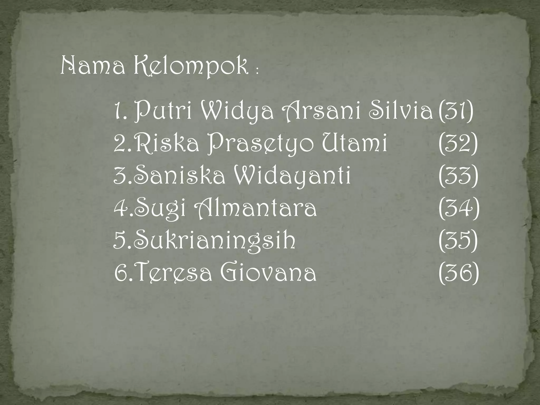 Nama Kelompok :
1. Putri Widya Arsani Silvia (31)
2.Riska Prasetyo Utami
(32)
3.Saniska Widayanti
(33)
4.Sugi Almantara
(34)
5.Sukrianingsih
(35)
6.Teresa Giovana
(36)

 