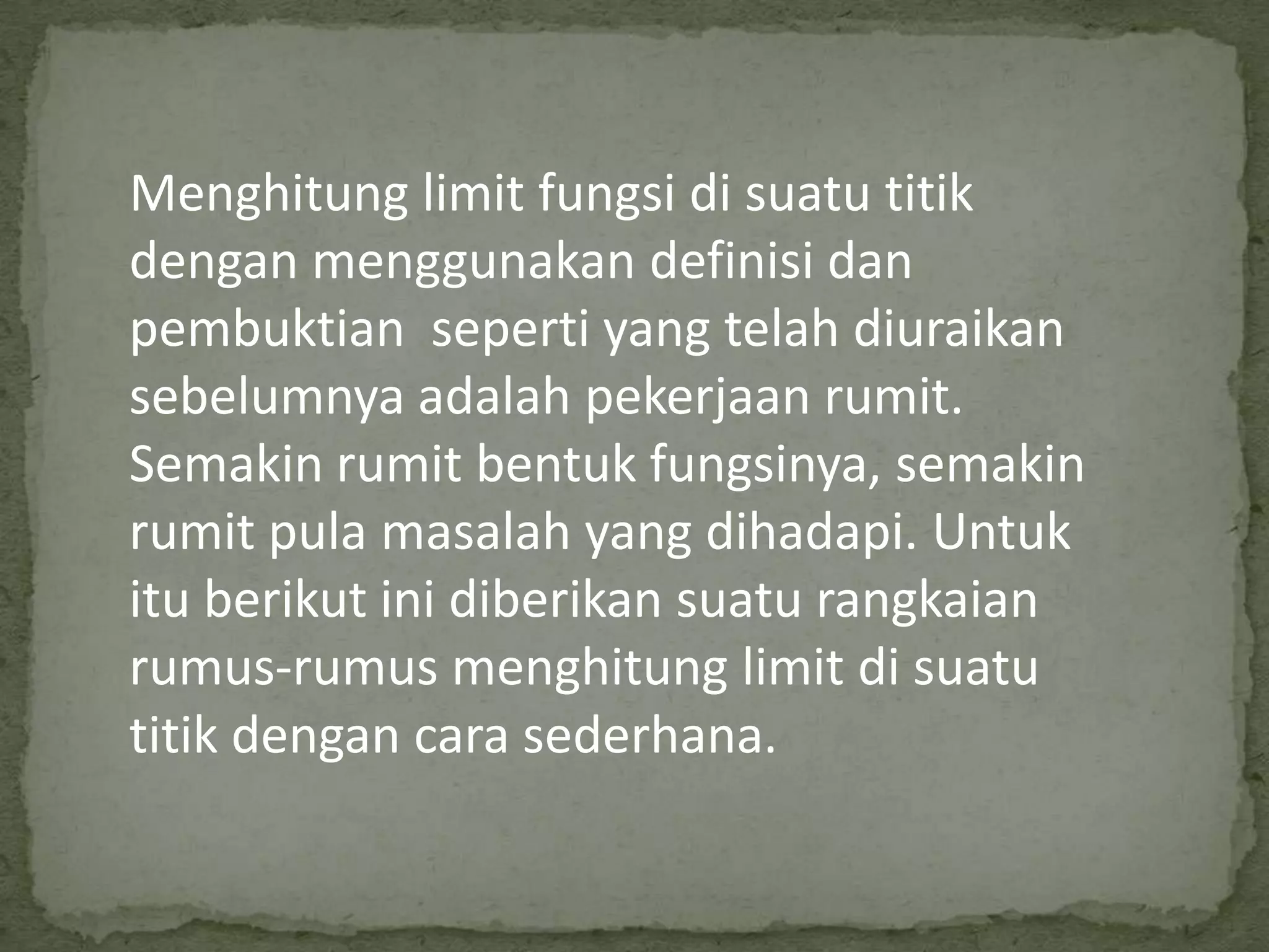 Menghitung limit fungsi di suatu titik
dengan menggunakan definisi dan
pembuktian seperti yang telah diuraikan
sebelumnya adalah pekerjaan rumit.
Semakin rumit bentuk fungsinya, semakin
rumit pula masalah yang dihadapi. Untuk
itu berikut ini diberikan suatu rangkaian
rumus-rumus menghitung limit di suatu
titik dengan cara sederhana.

 