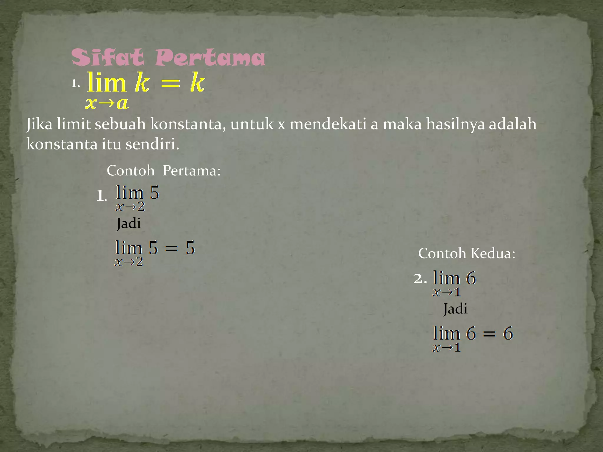 Sifat Pertama
1.
Jika limit sebuah konstanta, untuk x mendekati a maka hasilnya adalah
konstanta itu sendiri.
Contoh Pertama:

1.
Jadi

Contoh Kedua:

2.
Jadi

 