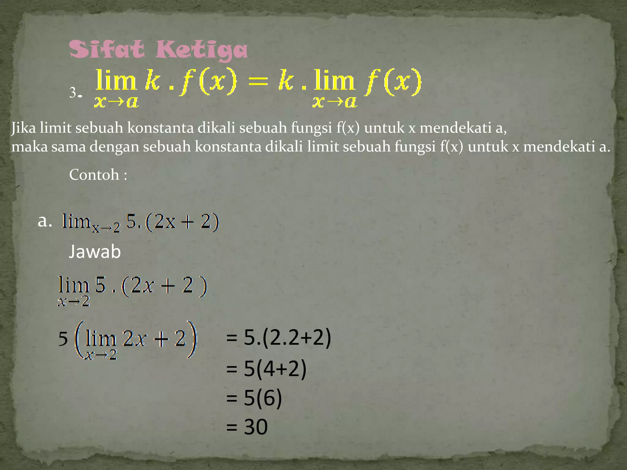 Sifat Ketiga
3.
Jika limit sebuah konstanta dikali sebuah fungsi f(x) untuk x mendekati a,
maka sama dengan sebuah konstanta dikali limit sebuah fungsi f(x) untuk x mendekati a.
Contoh :

a.
Jawab

5

= 5.(2.2+2)
= 5(4+2)
= 5(6)
= 30

 