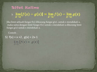 Sifat Kelima
5.
Jika limit sebuah fungsi f(x) dikurang fungsi g(x), untuk x mendekati a,
maka sama dengan limit fungsi f(x) untuk x mendekati a dikurang limit
fungsi g(x) untuk x mendekati a .

Contoh :

5) f(x) = x +2 , g(x) = 2x-1

 