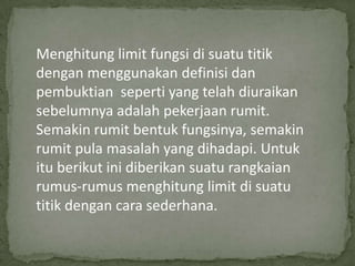 Menghitung limit fungsi di suatu titik
dengan menggunakan definisi dan
pembuktian seperti yang telah diuraikan
sebelumnya adalah pekerjaan rumit.
Semakin rumit bentuk fungsinya, semakin
rumit pula masalah yang dihadapi. Untuk
itu berikut ini diberikan suatu rangkaian
rumus-rumus menghitung limit di suatu
titik dengan cara sederhana.

 