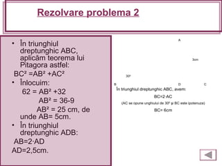 Rezolvare problema 2
• În triunghiul
dreptunghic ABC,
aplicăm teorema lui
Pitagora astfel:
BC² =AB² +AC²
• Înlocuim:
62 = AB² +32
AB² = 36-9
AB² = 25 cm, de
unde AB= 5cm.
• În triunghiul
dreptunghic ADB:
AB=2·AD
AD=2,5cm.
A
B CD
În triunghiul dreptunghic ABC, avem:
BC=2·AC
(AC se opune unghiului de 300 şi BC este ipotenuza)
BC= 6cm
3cm
300
 