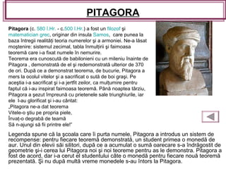 PITAGORA
Legenda spune că la şcoala care îi purta numele, Pitagora a introdus un sistem de
recompense: pentru fiecare teoremă demonstrată, un student primea o monedă de
aur. Unul din elevii săi silitori, după ce a acumulat o sumă oarecare s-a îndrăgostit de
geometrie şi-i cerea lui Pitagora noi şi noi teoreme pentru as le demonstra. Pitagora a
fost de acord, dar i-a cerut el studentului câte o monedă pentru fiecare nouă teoremă
prezentată. Şi nu după multă vreme monedele s-au întors la Pitagora.
Pitagora (c. 580 î.Hr. - c.500 î.Hr.) a fost un filozof şi
matematician grec, originar din insula Samos, care punea la
baza întregii realităţi teoria numerelor şi a armoniei. Ne-a lăsat
moştenire: sistemul zecimal, tabla înmulţirii şi faimoasa
teoremă care i-a fixat numele în nemurire.
Teorema era cunoscută de babilonieni cu un mileniu înainte de
Pitagora , demonstrată de el şi redemonstrată ulterior de 370
de ori. După ce a demonstrat teorema, de bucurie, Pitagora a
mers la ocolul vitelor şi a sacrificat o sută de boi graşi. Pe
aceştia i-a sacrificat şi i-a jertfit zeilor, ca mulţumire pentru
faptul că i-au inspirat faimoasa teoremă. Până noaptea târziu,
Pitagora a şezut împreună cu prietenele sale triunghiurile, iar
ele l-au glorificat şi i-au cântat:
„Pitagora ne-a dat teorema
Vitele-o ştiu pe propria piele,
Învaţ-o degrabă de teamă
Să n-ajungi să fii printre ele!”
 