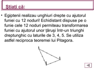 Ştiaţi că:
• Egiptenii realizau unghiuri drepte cu ajutorul
funiei cu 12 noduri! Echidistant dispuse pe o
funie cele 12 noduri permiteau transformarea
funiei cu ajutorul unor ţăruşi într-un triunghi
dreptunghic cu laturile de 3, 4, 5. Se utiliza
astfel reciproca teoremei lui Pitagora.
 