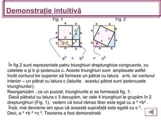 Demonstraţie intuitivă
În fig 2 sunt reprezentate patru triunghiuri dreptunghice congruente, cu
catetele a şi b şi ipotenuza c. Aceste triunghiuri sunt amplasate astfel
încât conturul lor superior să formeze un pătrat cu latura a+b, iar conturul
interior – un pătrat cu latura c (laturile acestui pătrat sunt ipotenuzele
triunghiurilor).
Reorganizăm , ca un puzzel, triunghiurile si se formează fig. 1:
Dacă pătratul cu latura c îl decupăm, iar cele 4 triunghiuri le grupăm în 2
dreptunghiuri (Fig. 1), vedem că locul rămas liber este egal cu a ² +b² .
Însă, mai devreme am spus că această suprafaţă este egală cu c ².
Deci, a ² +b ² =c ². Teorema a fost demonstrată
Fig. 1 Fig. 2
 