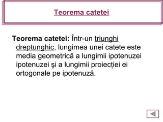 Teorema catetei
Teorema catetei: Într-un triunghi
dreptunghic, lungimea unei catete este
media geometrică a lungimii ipotenuzei
ipotenuzei şi a lungimii proiecţiei ei
ortogonale pe ipotenuză.
 
