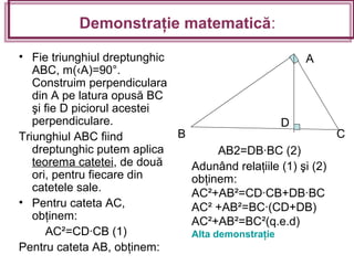 Demonstraţie matematică:
• Fie triunghiul dreptunghic
ABC, m(‹A)=90°.
Construim perpendiculara
din A pe latura opusă BC
şi fie D piciorul acestei
perpendiculare.
Triunghiul ABC fiind
dreptunghic putem aplica
teorema catetei, de două
ori, pentru fiecare din
catetele sale.
• Pentru cateta AC,
obţinem:
AC²=CD·CB (1)
Pentru cateta AB, obţinem:
AB2=DB·BC (2)
Adunând relaţiile (1) şi (2)
obţinem:
AC²+AB²=CD·CB+DB·BC
AC² +AB²=BC·(CD+DB)
AC²+AB²=BC²(q.e.d)
Alta demonstraţie
B
A
C
D
 