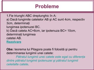 1.Fie triunghi ABC dreptunghic în A:
a) Dacă lungimile catetelor AB şi AC sunt 4cm, respectiv
3cm, determinaţi
lungimea ipotenuzei BC.
b) Dacă cateta AC=6cm, iar ipotenuza BC= 10cm,
determinaţi lungimea
catetei AB.
Rezolvare
Obs: teorema lui Pitagora poate fi folosită şi pentru
determinarea lungimii unei catete:
Pătratul lungimii unei catete este egal cu diferenţa
dintre pătratul lungimii ipotenuzei şi pătratul lungimii
celeilalte catete.
Probleme
 