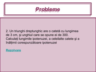 2. Un triunghi dreptunghic are o catetă cu lungimea
de 3 cm, şi unghiul care se opune ei de 300.
Calculaţi lungimile ipotenuzei, a celeilalte catete şi a
înălţimii corespunzătoare ipotenuzei
Rezolvare
ProblemeProbleme
 
