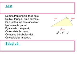 Test
Numai dreptunghic daca este
Un biet triunghi, nu e poveste,
Ci-n totdeauna este adevarat:
Ipotenuza la patrat
Egala este, neaparat,
Cu o cateta la patrat
Ce adunata trebuie-ndat
Cu cealalalta la patrat.
Ştiaţi că:
a
Ipotenuză
catetă
c
catetă
b
222
cba +=
 