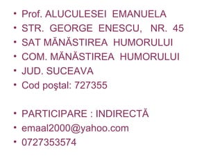• Prof. ALUCULESEI EMANUELA
• STR. GEORGE ENESCU, NR. 45
• SAT MĂNĂSTIREA HUMORULUI
• COM. MĂNĂSTIREA HUMORULUI
• JUD. SUCEAVA
• Cod poştal: 727355
• PARTICIPARE : INDIRECTĂ
• emaal2000@yahoo.com
• 0727353574
 