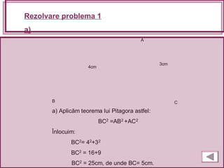 Rezolvare problema 1
a)
A
B C
a) Aplicăm teorema lui Pitagora astfel:
BC2 =AB2 +AC2
Înlocuim:
BC2= 42+32
BC2 = 16+9
BC2 = 25cm, de unde BC= 5cm.
4cm
3cm
 