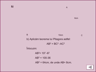 A
B C
b) Aplicăm teorema lui Pitagora astfel:
AB2 = BC2 -AC2
Înlocuim:
AB2= 102 -62
AB2 = 100-36
AB2 = 64cm, de unde AB= 8cm.
6cm
10cm
b)
 