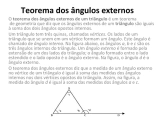 Teorema dos ângulos externos
O teorema dos ângulos externos de um triângulo é um teorema 
 de geometria que diz que os ângulos externos de um triângulo são iguais 
à soma dos dois ângulos opostos internos.
Um triângulo tem três quinas, chamadas vértices. Os lados de um 
triângulo que se unem em um vértice formam um ângulo. Este ângulo é 
chamado de ângulo interno. Na figura abaixo, os ângulos a, b e c são os 
três ângulos internos do triângulo. Um ângulo externo é formado pela 
extensão de um dos lados do triângulo; o ângulo formado entre o lado 
estendido e o lado oposto é o ângulo externo. Na figura, o ângulo d é o 
ângulo externo.
O teorema dos ângulos externos diz que a medida de um ângulo externo 
no vértice de um triângulo é igual à soma das medidas dos ângulos 
internos nos dois vértices opostos do triângulo. Assim, na figura, a 
medida do ângulo d é igual à soma das medidas dos ângulos a e c.
 