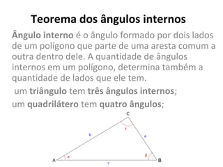 Teorema dos ângulos internos
Ângulo interno é o ângulo formado por dois lados 
de um polígono que parte de uma aresta comum a 
outra dentro dele. A quantidade de ângulos 
internos em um polígono, determina também a 
quantidade de lados que ele tem.
 um triângulo tem três ângulos internos; 
um quadrilátero tem quatro ângulos;
 