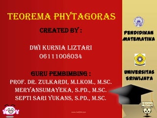 TEOREMA Phytagoras
Created by :
DWI KURNIA LIZTARI
06111008034
Guru Pembimbing :
Prof. dr. zulkardi, M.I.kom., M.sc.
Meryansumayeka, s.pd., m.sc.
Septi sari yukans, s.pd., m.sc.
Pendidikan
Matematika
Universitas
Sriwijaya
 