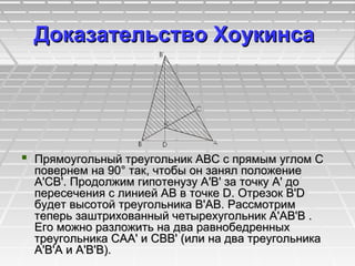 Доказательство ХоукинсaДоказательство Хоукинсa
 Прямоугольный треугольник ABC с прямым углом CПрямоугольный треугольник ABC с прямым углом C
повернем на 90° так, чтобы он занял положениеповернем на 90° так, чтобы он занял положение
A'CB'. Продолжим гипотенузу A'В' за точку A' доA'CB'. Продолжим гипотенузу A'В' за точку A' до
пересечения с линией АВ в точке D. Отрезок В'Dпересечения с линией АВ в точке D. Отрезок В'D
будет высотой треугольника В'АВ. Рассмотримбудет высотой треугольника В'АВ. Рассмотрим
теперь заштрихованный четырехугольник A'АВ'В .теперь заштрихованный четырехугольник A'АВ'В .
Его можно разложить на два равнобедренныхЕго можно разложить на два равнобедренных
треугольника САA' и СВВ' (или на два треугольникатреугольника САA' и СВВ' (или на два треугольника
A'В'А и A'В'В).A'В'А и A'В'В).
 