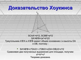 Доказательство ХоукинсaДоказательство Хоукинсa
SCAA'=b²/2, SCBB'=a²/2SCAA'=b²/2, SCBB'=a²/2
SA'AB'B=(a²+b²)/2SA'AB'B=(a²+b²)/2
Треугольники A'В'А и A'В'В имеют общее основание с и высоты DAТреугольники A'В'А и A'В'В имеют общее основание с и высоты DA
и DB, поэтому :и DB, поэтому :
 SA'AB'B=c*DA/2+ c*DB/2=c(DA+DB)/2=c²/2SA'AB'B=c*DA/2+ c*DB/2=c(DA+DB)/2=c²/2
Сравнивая два полученных выражения для площади, получим:Сравнивая два полученных выражения для площади, получим:
a²+b²=c²a²+b²=c²
Теорема доказана.Теорема доказана.
 