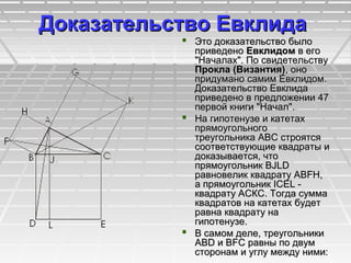 Доказательство ЕвклидаДоказательство Евклида
 Это доказательство былоЭто доказательство было
приведеноприведено ЕвклидомЕвклидом в егов его
"Началах". По свидетельству"Началах". По свидетельству
Прокла (Византия)Прокла (Византия), оно, оно
придумано самим Евклидом.придумано самим Евклидом.
Доказательство ЕвклидаДоказательство Евклида
приведено в предложении 47приведено в предложении 47
первой книги "Начал".первой книги "Начал".
 На гипотенузе и катетахНа гипотенузе и катетах
прямоугольногопрямоугольного
треугольника АВС строятсятреугольника АВС строятся
соответствующие квадраты исоответствующие квадраты и
доказывается, чтодоказывается, что
прямоугольник BJLDпрямоугольник BJLD
равновелик квадрату ABFH,равновелик квадрату ABFH,
а прямоугольник ICEL -а прямоугольник ICEL -
квадрату АСКС. Тогда суммаквадрату АСКС. Тогда сумма
квадратов на катетах будетквадратов на катетах будет
равна квадрату наравна квадрату на
гипотенузе.гипотенузе.
 В самом деле, треугольникиВ самом деле, треугольники
ABD и BFC равны по двумABD и BFC равны по двум
сторонам и углу между ними:сторонам и углу между ними:
 