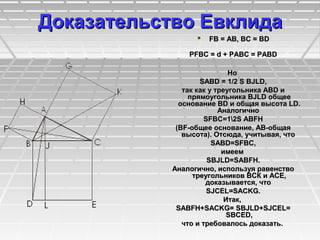 Доказательство ЕвклидаДоказательство Евклида
 FB = AB, BC = BDFB = AB, BC = BD
РFBC = d + РABC = РABDРFBC = d + РABC = РABD
НоНо
SABD = 1/2 S BJLD,SABD = 1/2 S BJLD,
так как у треугольника ABD итак как у треугольника ABD и
прямоугольника BJLD общеепрямоугольника BJLD общее
основание BD и общая высота LD.основание BD и общая высота LD.
АналогичноАналогично
SFBC=12S ABFHSFBC=12S ABFH
(BF-общее основание, АВ-общая(BF-общее основание, АВ-общая
высота). Отсюда, учитывая, чтовысота). Отсюда, учитывая, что
SABD=SFBC,SABD=SFBC,
имеемимеем
SBJLD=SABFH.SBJLD=SABFH.
Аналогично, используя равенствоАналогично, используя равенство
треугольников ВСК и АСЕ,треугольников ВСК и АСЕ,
доказывается, чтодоказывается, что
SJCEL=SACKG.SJCEL=SACKG.
Итак,Итак,
SABFH+SACKG= SBJLD+SJCEL=SABFH+SACKG= SBJLD+SJCEL=
SBCED,SBCED,
что и требовалось доказать.что и требовалось доказать.
 
