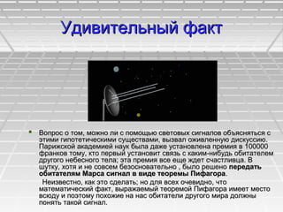 Удивительный фактУдивительный факт
 Вопрос о том, можно ли с помощью световых сигналов объясняться сВопрос о том, можно ли с помощью световых сигналов объясняться с
этими гипотетическими существами, вызвал оживленную дискуссию.этими гипотетическими существами, вызвал оживленную дискуссию.
Парижской академией наук была даже установлена премия в 100000Парижской академией наук была даже установлена премия в 100000
франков тому, кто первый установит связь с каким-нибудь обитателемфранков тому, кто первый установит связь с каким-нибудь обитателем
другого небесного тела; эта премия все еще ждет счастливца. Вдругого небесного тела; эта премия все еще ждет счастливца. В
шутку, хотя и не совсем безосновательно , было решеношутку, хотя и не совсем безосновательно , было решено передатьпередать
обитателям Марса сигнал в виде теоремы Пифагораобитателям Марса сигнал в виде теоремы Пифагора..
Неизвестно, как это сделать; но для всех очевидно, чтоНеизвестно, как это сделать; но для всех очевидно, что
математический факт, выражаемый теоремой Пифагора имеет местоматематический факт, выражаемый теоремой Пифагора имеет место
всюду и поэтому похожие на нас обитатели другого мира должнывсюду и поэтому похожие на нас обитатели другого мира должны
понять такой сигнал.понять такой сигнал.
 