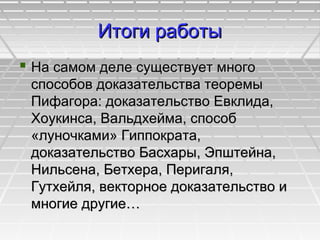 Итоги работыИтоги работы
 На самом деле существует многоНа самом деле существует много
способов доказательства теоремыспособов доказательства теоремы
Пифагора: доказательство Евклида,Пифагора: доказательство Евклида,
Хоукинса, Вальдхейма, способХоукинса, Вальдхейма, способ
«луночками» Гиппократа,«луночками» Гиппократа,
доказательство Басхары, Эпштейна,доказательство Басхары, Эпштейна,
Нильсена, Бетхера, Перигаля,Нильсена, Бетхера, Перигаля,
Гутхейля, векторное доказательство иГутхейля, векторное доказательство и
многие другие…многие другие…
 