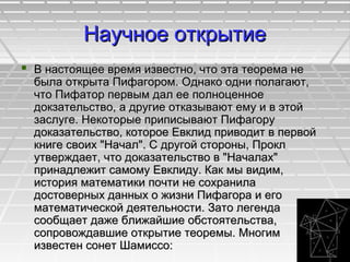 Научное открытиеНаучное открытие
 В настоящее время известно, что эта теорема неВ настоящее время известно, что эта теорема не
была открыта Пифагором. Однако одни полагают,была открыта Пифагором. Однако одни полагают,
что Пифатор первым дал ее полноценноечто Пифатор первым дал ее полноценное
докзательство, а другие отказывают ему и в этойдокзательство, а другие отказывают ему и в этой
заслуге. Некоторые приписывают Пифагорузаслуге. Некоторые приписывают Пифагору
доказательство, которое Евклид приводит в первойдоказательство, которое Евклид приводит в первой
книге своих "Начал". С другой стороны, Проклкниге своих "Начал". С другой стороны, Прокл
утверждает, что доказательство в "Началах"утверждает, что доказательство в "Началах"
принадлежит самому Евклиду. Как мы видим,принадлежит самому Евклиду. Как мы видим,
история математики почти не сохранилаистория математики почти не сохранила
достоверных данных о жизни Пифагора и егодостоверных данных о жизни Пифагора и его
математической деятельности. Зато легендаматематической деятельности. Зато легенда
сообщает даже ближайшие обстоятельства,сообщает даже ближайшие обстоятельства,
сопровождавшие открытие теоремы. Многимсопровождавшие открытие теоремы. Многим
известен сонет Шамиссо:известен сонет Шамиссо:
 
