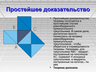 Простейшее доказательствоПростейшее доказательство
 Простейшее доказательствоПростейшее доказательство
теоремы получается втеоремы получается в
простейшем случаепростейшем случае
равнобедренногоравнобедренного
прямоугольногопрямоугольного
треугольника. В самом деле,треугольника. В самом деле,
достаточно простодостаточно просто
посмотреть на мозаикупосмотреть на мозаику
равнобедренныхравнобедренных
прямоугольныхпрямоугольных
треугольников , чтобытреугольников , чтобы
убедиться в справедливостиубедиться в справедливости
теоремы. Например, длятеоремы. Например, для
треугольника ABC : квадрат,треугольника ABC : квадрат,
построенный на гипотенузепостроенный на гипотенузе
АС, содержит 4 исходныхАС, содержит 4 исходных
треугольника, а квадраты,треугольника, а квадраты,
построенные на катетах,- попостроенные на катетах,- по
два.два.
 Теорема доказана.Теорема доказана.
 