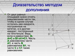 Доказательство методомДоказательство методом
дополнениядополнения
 От двух равныхОт двух равных
площадей нужно отнятьплощадей нужно отнять
равновеликие части так,равновеликие части так,
чтобы в одном случаечтобы в одном случае
остались два квадрата,остались два квадрата,
построенные напостроенные на
катетах, а в другом-катетах, а в другом-
квадрат, построенныйквадрат, построенный
на гипотенузе. Ведьна гипотенузе. Ведь
если в равенствах:если в равенствах: В-В-
А=СА=С ии В1-А1=С1В1-А1=С1. Ч. Частьасть
АА равновелика частиравновелика части
А1А1, а часть, а часть ВВ
равновеликаравновелика В1В1, то, то
частичасти СС ии С1С1 такжетакже
равновелики.равновелики.
 