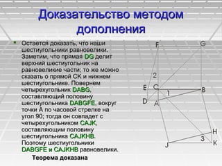 Доказательство методомДоказательство методом
дополнениядополнения
 Остается доказать, что нашиОстается доказать, что наши
шестиугольники равновелики.шестиугольники равновелики.
Заметим, что прямаяЗаметим, что прямая DGDG делитделит
верхний шестиугольник наверхний шестиугольник на
равновеликие части; то же можноравновеликие части; то же можно
сказать о прямой CK и нижнемсказать о прямой CK и нижнем
шестиугольнике. Повернемшестиугольнике. Повернем
четырехугольникчетырехугольник DABGDABG,,
составляющий половинусоставляющий половину
шестиугольникашестиугольника DABGFEDABGFE, вокруг, вокруг
точки А по часовой стрелке наточки А по часовой стрелке на
угол 90; тогда он совпадет сугол 90; тогда он совпадет с
четырехугольникомчетырехугольником CAJKCAJK,,
составляющим половинусоставляющим половину
шестиугольникашестиугольника CAJKHBCAJKHB..
Поэтому шестиугольникиПоэтому шестиугольники
DABGFE и CAJKHBDABGFE и CAJKHB равновелики.равновелики.
Теорема доказанаТеорема доказана
 