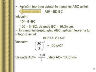  Aplicăm teorema catetei în triunghiul ABC astfel:
AB2 =BD·BC
Înlocuim:
102= 6 ·BC
100 = 6 ·BC, de unde BC = 16,(6) cm.
...