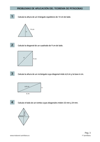PROBLEMAS DE APLICACIÓN DEL TEOREMA DE PITÁGORAS


 1        Calcula la altura de un triángulo equilátero de 14 cm de lado.




                                 14 cm
                          h




 2        Calcula la diagonal de un cuadrado de 9 cm de lado.




                  d
                                    9 cm




 3        Calcula la altura de un rectángulo cuya diagonal mide 6,8 cm y la base 6 cm.




                      6,8 cm
                                           h


                          6 cm




 4        Calcula el lado de un rombo cuyas diagonales miden 32 mm y 24 mm.
                  32 mm




           24mm




                                                                                         Pág. 3
www.indexnet.santillana.es                                                         © Santillana
 