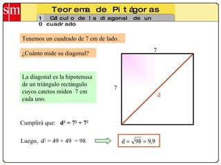 Teorema de Pitágoras 10 Cálculo de la diagonal de un cuadrado Tenemos un cuadrado de 7 cm de lado. La diagonal es la hipotenusa de un triángulo rectángulo cuyos catetos miden  7 cm cada uno.  Luego,  d 2  = 49 + 49  = 98 ¿Cuánto mide su diagonal? 7 7 d Cumplirá que:  d 2  = 7 2  + 7 2   