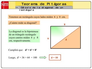 Teorema de Pitágoras 11 Cálculo de la diagonal de un rectángulo Tenemos un rectángulo cuyos lados miden  6  y  8  cm. La diagonal es la hipotenusa de un triángulo rectángulo cuyos catetos miden  6  y  8 cm, respectivamente.  Luego,  d 2  = 36 + 64  = 100 ¿Cuánto mide su diagonal? 6 8 d Cumplirá que:  d 2  = 6 2  + 8 2   d = 10 