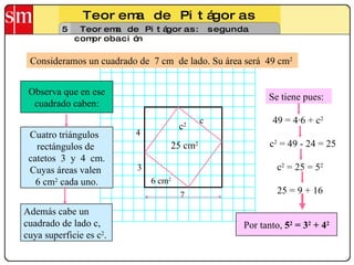 Teorema de Pitágoras 5 Teorema de Pitágoras: segunda comprobación Consideramos un cuadrado de  7 cm  de lado. Su área será  49 cm 2 Cuatro triángulos  rectángulos de  catetos  3  y  4  cm. Cuyas áreas valen  6 cm 2  cada uno. 4 3 7 Observa que en ese cuadrado caben: Además cabe un  cuadrado de lado c, cuya superficie es c 2 .  Se tiene pues: 49 = 4·6 + c 2 c 2  = 49 - 24 = 25 c 2  = 25 = 5 2 c 2 25 cm 2 25 = 9 + 16 Por tanto,  5 2  = 3 2  + 4 2 6 cm 2 c 