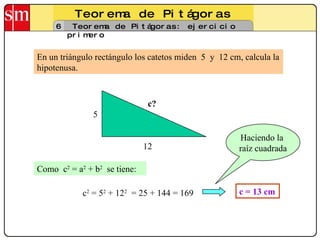 Teorema de Pitágoras 6 Teorema de Pitágoras: ejercicio primero En un triángulo rectángulo los catetos miden  5  y  12 cm, calcula la hipotenusa. 5 12 c? Como  c 2  = a 2  + b 2   se tiene: c 2  = 5 2  + 12 2   = 25 + 144 = 169 c = 13 cm Haciendo la  raíz cuadrada 