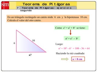 Teorema de Pitágoras 7 Teorema de Pitágoras: ejercicio segundo En un triángulo rectángulo un cateto mide  6  cm  y  la hipotenusa  10 cm. Calcula el valor del otro cateto. 6 a? 10 Como  c 2  = a 2  + b 2   se tiene: a 2  = 10 2  - 6 2   = 100 - 36 = 64 a = 8 cm a 2  = c 2   -  b 2   Luego: Haciendo la raíz cuadrada: 