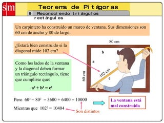 Teorema de Pitágoras 9 Reconociendo triángulos rectángulos Un carpintero ha construido un marco de ventana. Sus dimensiones son 60 cm de ancho y 80 de largo.  Como los lados de la ventana y la diagonal deben formar un triángulo rectángulo, tiene que cumplirse que: a 2  + b 2  =   c 2   Pero  60 2  + 80 2   = 3600 + 6400 = 10000 La ventana está mal construida 80 cm ¿Estará bien construido si la diagonal mide 102 cm? a b c Mientras que  102 2  = 10404 Son distintos 60 cm 102 cm 