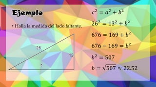 Ejemplo
• Halla la medida del lado faltante.
𝑐2
= 𝑎2
+ 𝑏²
262
= 132
+ 𝑏²
676 = 169 + 𝑏²
676 − 169 = 𝑏²
𝑏2
= 507
𝑏 = 507 ≈ 22.52
 
