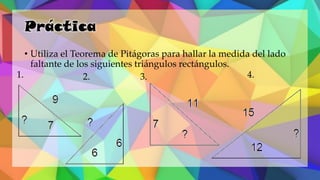 Práctica
• Utiliza el Teorema de Pitágoras para hallar la medida del lado
faltante de los siguientes triángulos rectángulos.
1. 2. 3. 4.
 