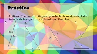 Práctica
• Utiliza el Teorema de Pitágoras para hallar la medida del lado
faltante de los siguientes triángulos rectángulos.
5. 6. 7. 8.
 