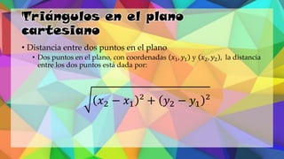 Triángulos en el plano
cartesiano
• Distancia entre dos puntos en el plano
• Dos puntos en el plano, con coordenadas 𝑥1, 𝑦1 y 𝑥2, 𝑦2 , la distancia
entre los dos puntos está dada por:
𝑥2 − 𝑥1 ² + 𝑦2 − 𝑦1 ²
 