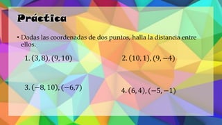 Práctica
• Dadas las coordenadas de dos puntos, halla la distancia entre
ellos.
1. 3, 8 , (9, 10) 2. 10, 1 , (9, −4)
3. −8, 10 , (−6,7) 4. 6, 4 , (−5, −1)
 