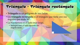 Triángulo – Triángulo rectángulo
• Triángulo es un polígono de tres lados.
• Un triángulo rectángulo es el triángulo que tiene uno sus
ángulos que mide 90°.
• La hipotenusa es el lado más largo.
• Siempre está al lado opuesto del
ángulo recto. Cateto
Cateto
hipotenusa
 