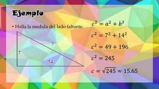 Ejemplo
• Halla la medida del lado faltante.
𝑐2
= 𝑎2
+ 𝑏²
𝑐2
= 72
+ 14²
𝑐2
= 49 + 196
𝑐2
= 245
𝑐 = 245 ≈ 15.65
 